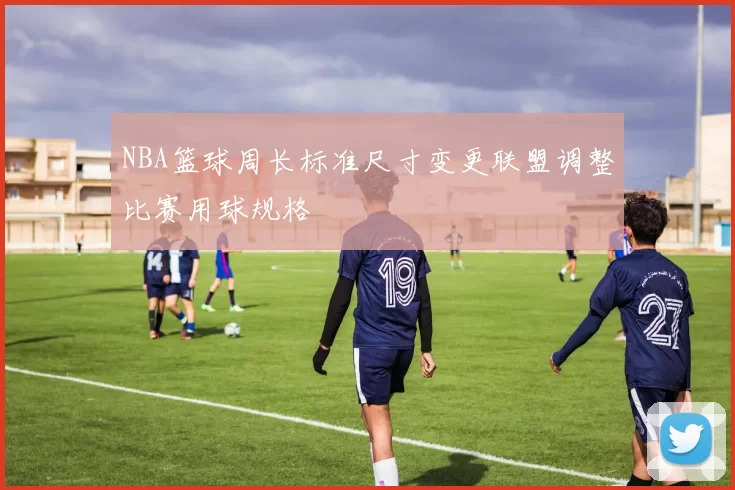 NBA篮球周长标准尺寸变更联盟调整比赛用球规格