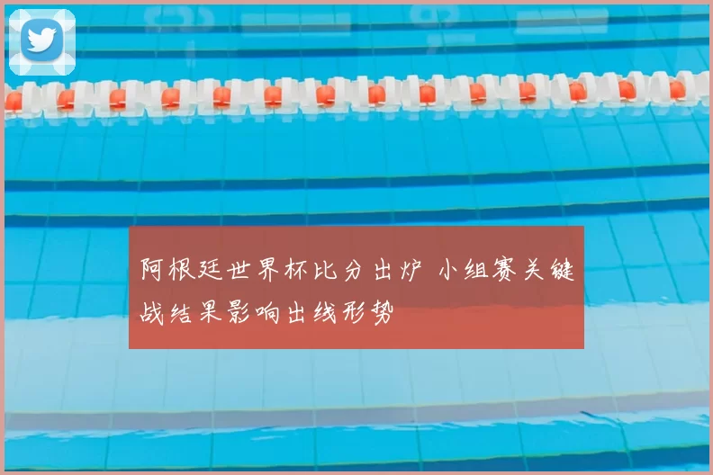 阿根廷世界杯比分出炉 小组赛关键战结果影响出线形势
