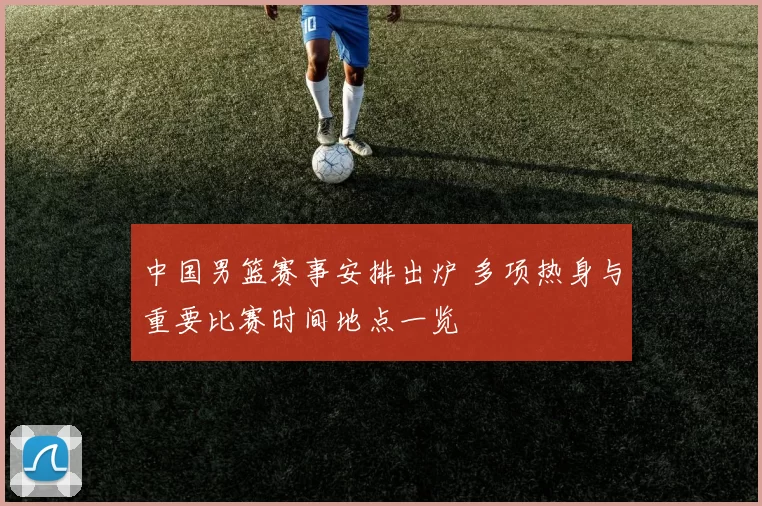 中国男篮赛事安排出炉 多项热身与重要比赛时间地点一览