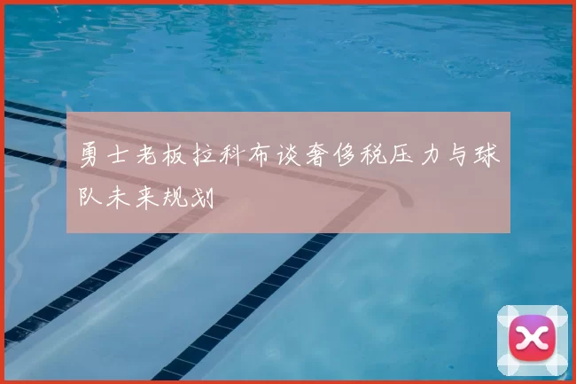 勇士老板拉科布谈奢侈税压力与球队未来规划