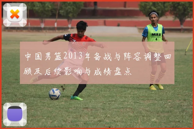 中国男篮2013年备战与阵容调整回顾及后续影响与成绩盘点
