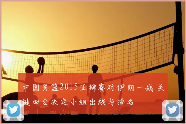 中国男篮2015亚锦赛对伊朗一战 关键回合决定小组出线与排名