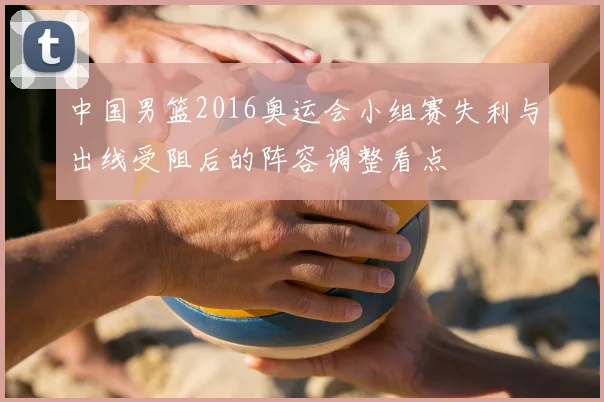 中国男篮2016奥运会小组赛失利与出线受阻后的阵容调整看点