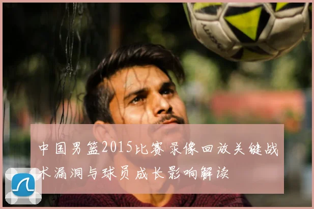 中国男篮2015比赛录像回放关键战术漏洞与球员成长影响解读