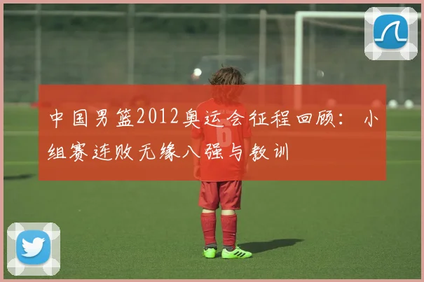 中国男篮2012奥运会征程回顾：小组赛连败无缘八强与教训